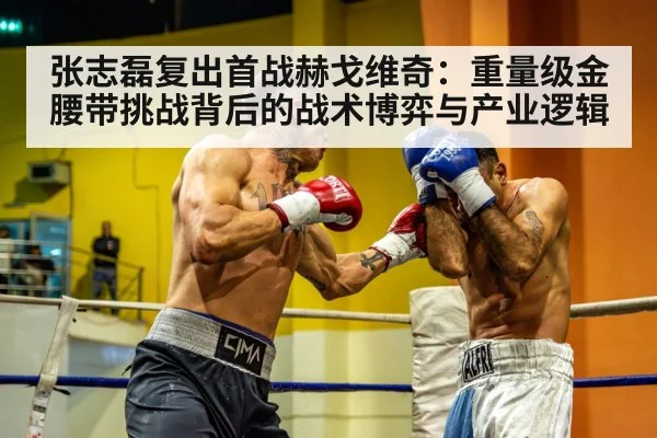 张志磊复出首战赫戈维奇：重量级金腰带挑战背后的战术博弈与产业逻辑